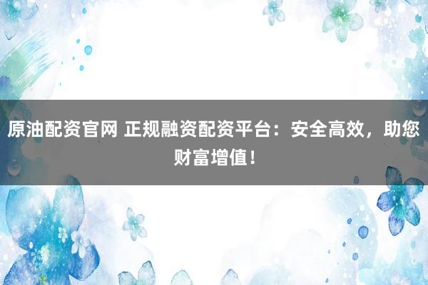 原油配资官网 正规融资配资平台：安全高效，助您财富增值！