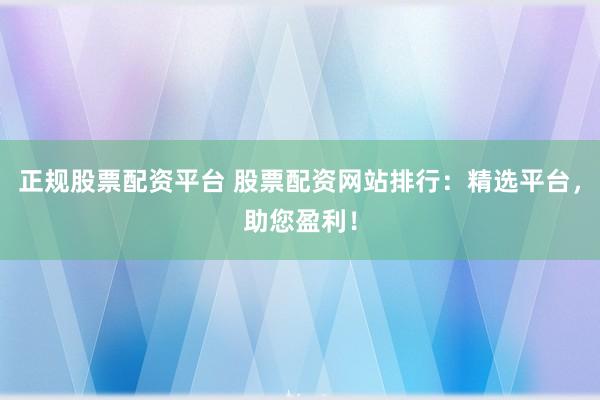 正规股票配资平台 股票配资网站排行：精选平台，助您盈利！