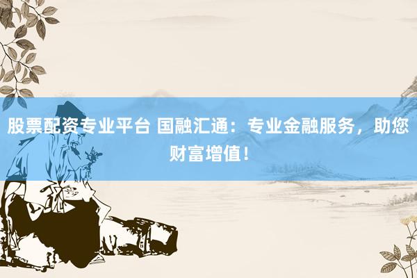 股票配资专业平台 国融汇通：专业金融服务，助您财富增值！