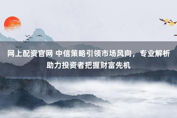 网上配资官网 中信策略引领市场风向，专业解析助力投资者把握财富先机