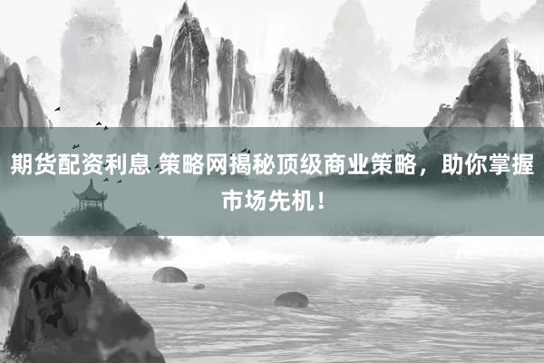 期货配资利息 策略网揭秘顶级商业策略，助你掌握市场先机！