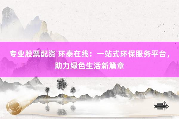 专业股票配资 环泰在线：一站式环保服务平台，助力绿色生活新篇章