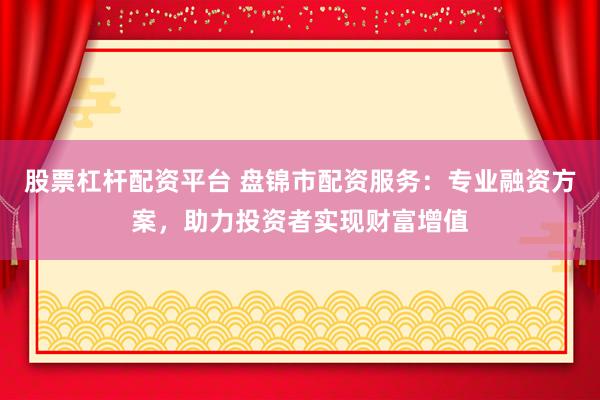 股票杠杆配资平台 盘锦市配资服务：专业融资方案，助力投资者实现财富增值