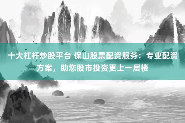 十大杠杆炒股平台 保山股票配资服务：专业配资方案，助您股市投资更上一层楼