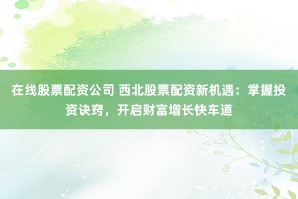 在线股票配资公司 西北股票配资新机遇：掌握投资诀窍，开启财富增长快车道