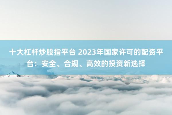 十大杠杆炒股指平台 2023年国家许可的配资平台：安全、合规、高效的投资新选择