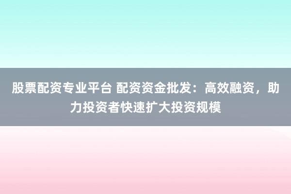 股票配资专业平台 配资资金批发：高效融资，助力投资者快速扩大投资规模