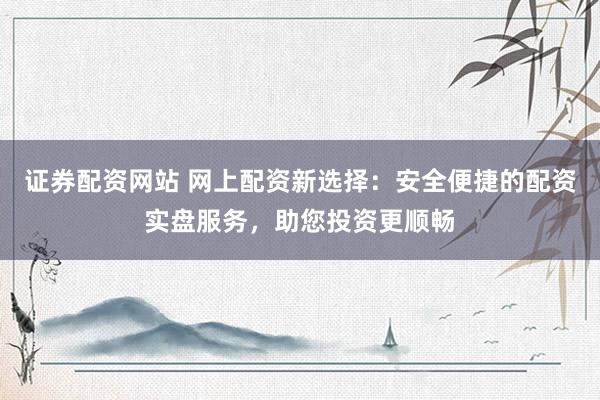 证券配资网站 网上配资新选择：安全便捷的配资实盘服务，助您投资更顺畅