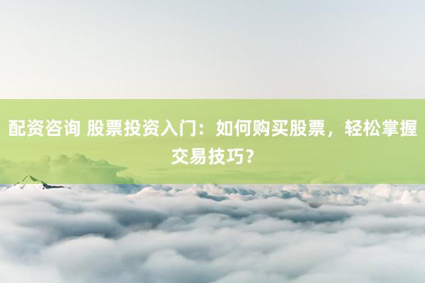 配资咨询 股票投资入门：如何购买股票，轻松掌握交易技巧？