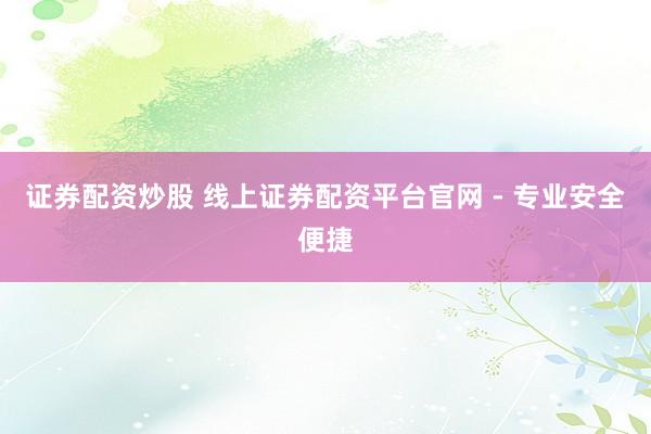 证券配资炒股 线上证券配资平台官网 - 专业安全便捷