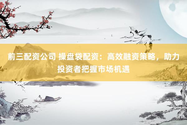 前三配资公司 操盘袋配资：高效融资策略，助力投资者把握市场机遇