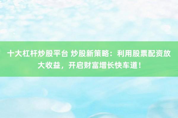 十大杠杆炒股平台 炒股新策略：利用股票配资放大收益，开启财富增长快车道！