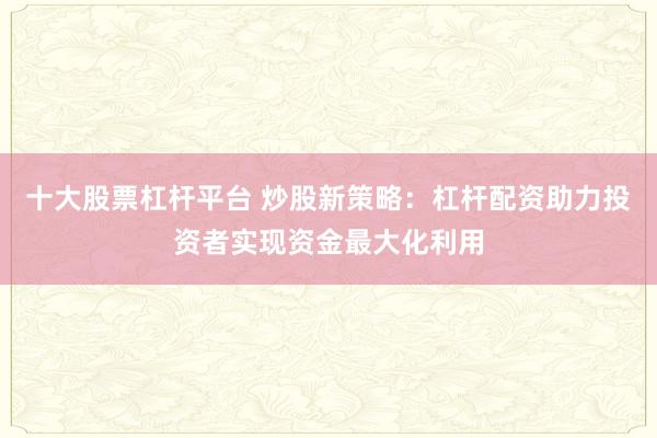 十大股票杠杆平台 炒股新策略：杠杆配资助力投资者实现资金最大化利用