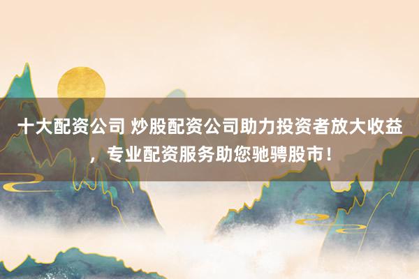 十大配资公司 炒股配资公司助力投资者放大收益，专业配资服务助您驰骋股市！