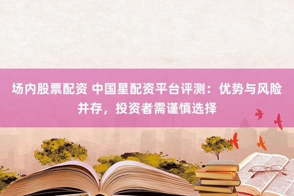 场内股票配资 中国星配资平台评测：优势与风险并存，投资者需谨慎选择
