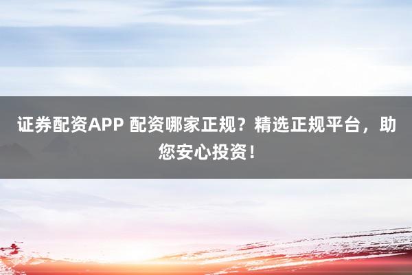 证券配资APP 配资哪家正规？精选正规平台，助您安心投资！