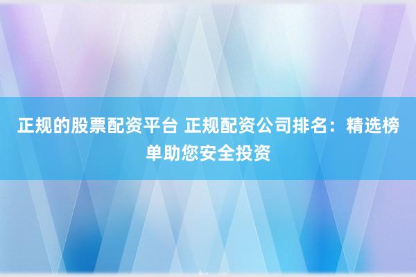 正规的股票配资平台 正规配资公司排名：精选榜单助您安全投资