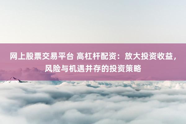 网上股票交易平台 高杠杆配资：放大投资收益，风险与机遇并存的投资策略