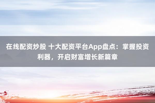 在线配资炒股 十大配资平台App盘点：掌握投资利器，开启财富增长新篇章