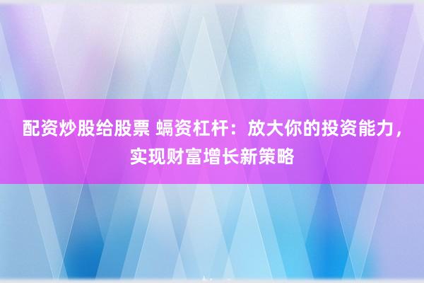 配资炒股给股票 螎资杠杆：放大你的投资能力，实现财富增长新策略