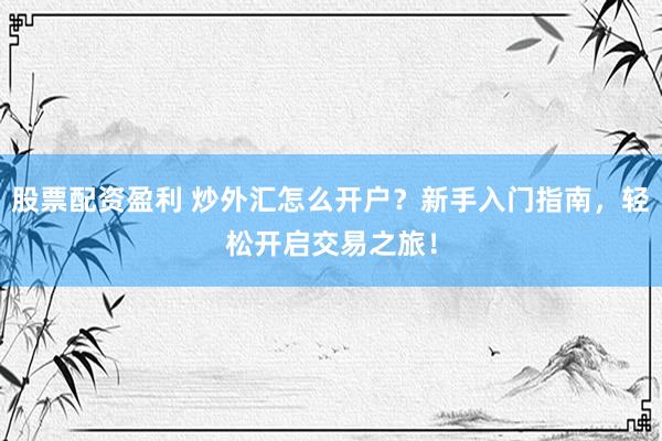 股票配资盈利 炒外汇怎么开户？新手入门指南，轻松开启交易之旅！