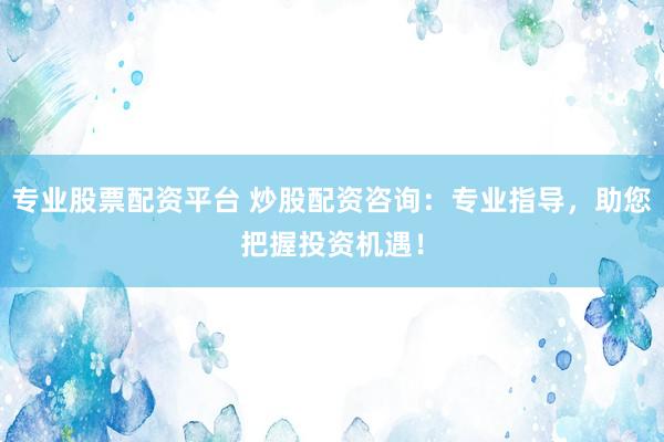 专业股票配资平台 炒股配资咨询：专业指导，助您把握投资机遇！