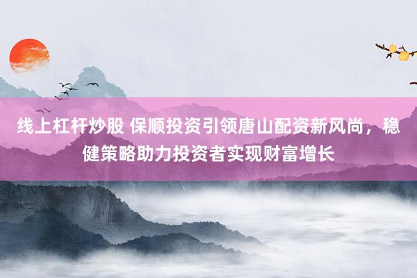 线上杠杆炒股 保顺投资引领唐山配资新风尚，稳健策略助力投资者实现财富增长