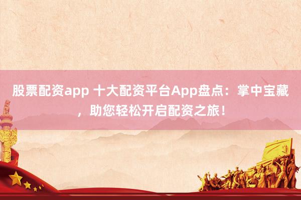 股票配资app 十大配资平台App盘点：掌中宝藏，助您轻松开启配资之旅！