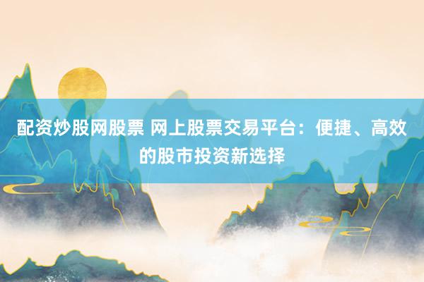 配资炒股网股票 网上股票交易平台：便捷、高效的股市投资新选择