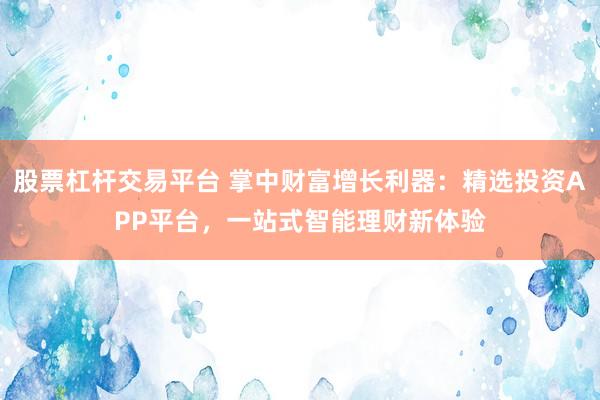 股票杠杆交易平台 掌中财富增长利器：精选投资APP平台，一站式智能理财新体验