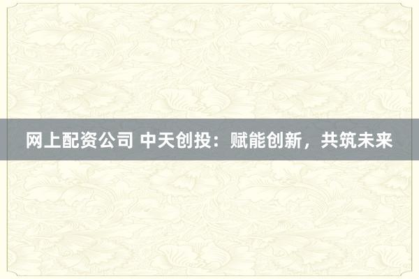 网上配资公司 中天创投：赋能创新，共筑未来