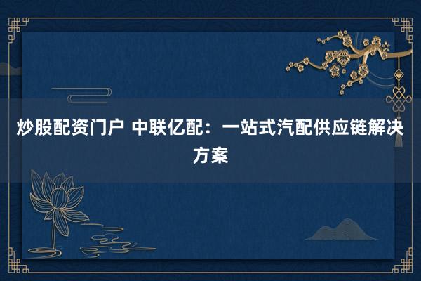 炒股配资门户 中联亿配：一站式汽配供应链解决方案