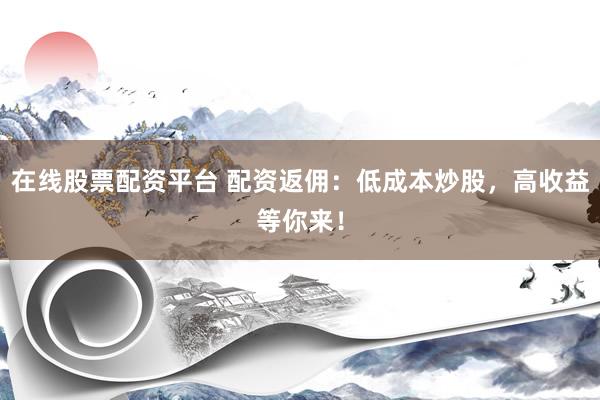 在线股票配资平台 配资返佣：低成本炒股，高收益等你来！
