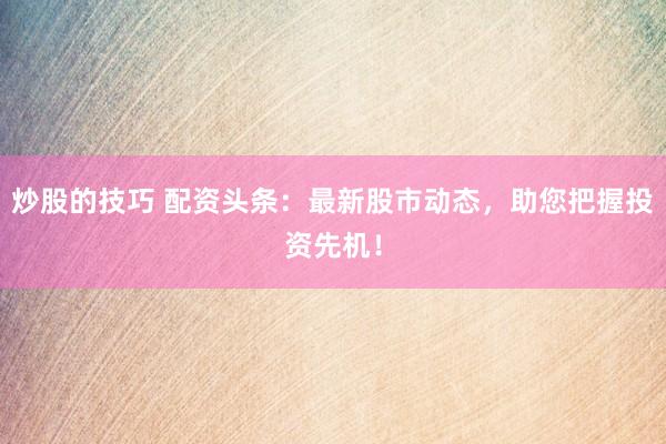 炒股的技巧 配资头条：最新股市动态，助您把握投资先机！
