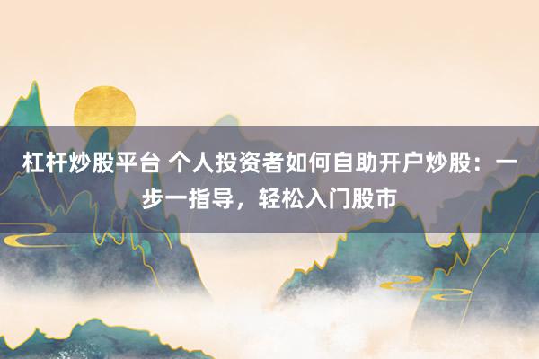 杠杆炒股平台 个人投资者如何自助开户炒股：一步一指导，轻松入门股市