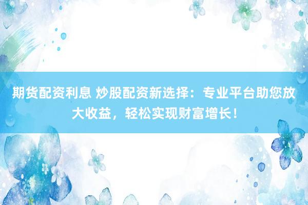 期货配资利息 炒股配资新选择：专业平台助您放大收益，轻松实现财富增长！