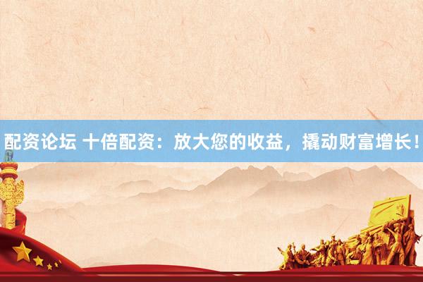 配资论坛 十倍配资：放大您的收益，撬动财富增长！