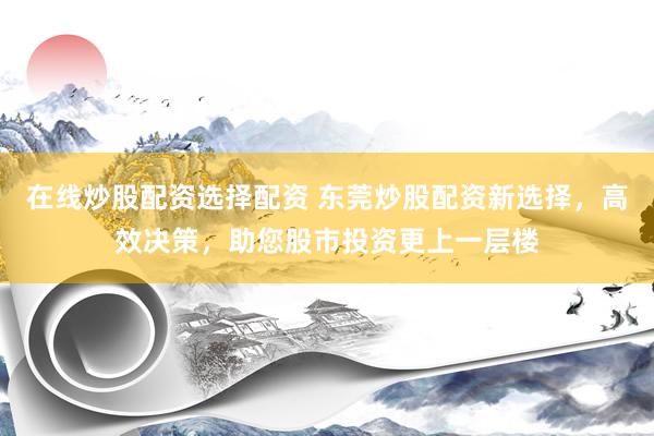 在线炒股配资选择配资 东莞炒股配资新选择，高效决策，助您股市投资更上一层楼