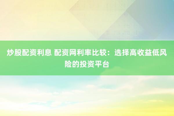 炒股配资利息 配资网利率比较：选择高收益低风险的投资平台
