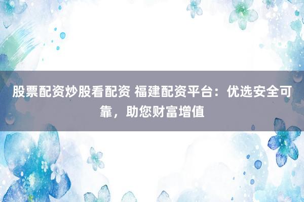 股票配资炒股看配资 福建配资平台：优选安全可靠，助您财富增值