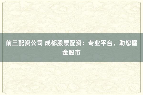 前三配资公司 成都股票配资：专业平台，助您掘金股市