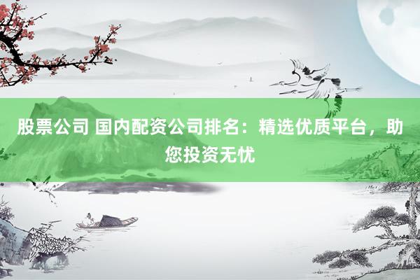 股票公司 国内配资公司排名：精选优质平台，助您投资无忧