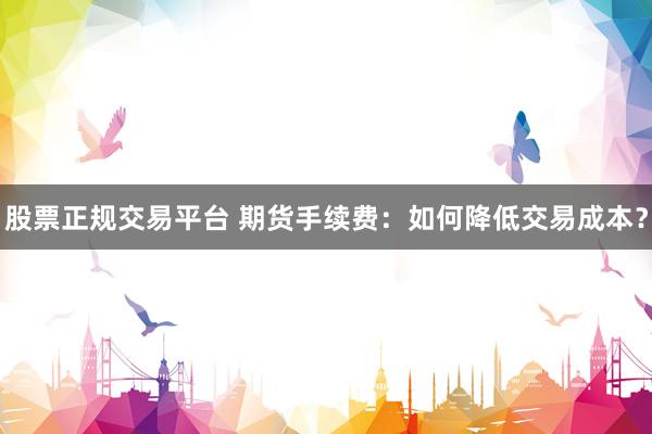 股票正规交易平台 期货手续费：如何降低交易成本？