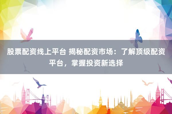 股票配资线上平台 揭秘配资市场：了解顶级配资平台，掌握投资新选择