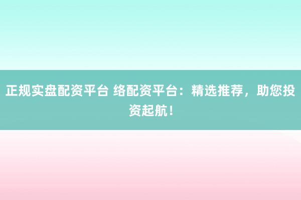 正规实盘配资平台 络配资平台：精选推荐，助您投资起航！