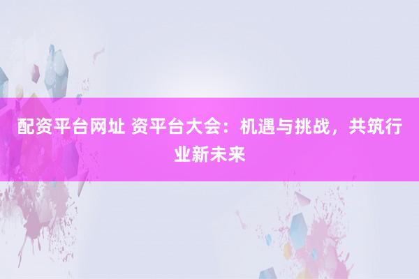 配资平台网址 资平台大会：机遇与挑战，共筑行业新未来