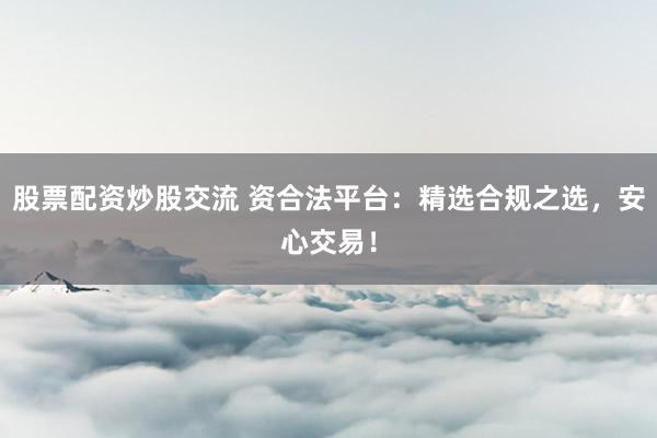 股票配资炒股交流 资合法平台：精选合规之选，安心交易！