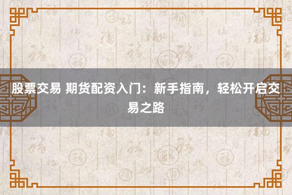 股票交易 期货配资入门：新手指南，轻松开启交易之路