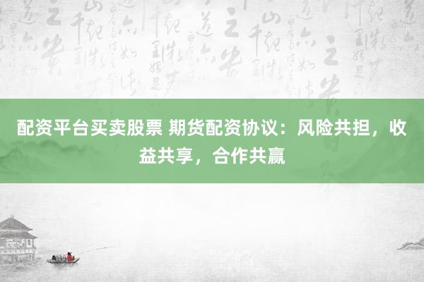 配资平台买卖股票 期货配资协议：风险共担，收益共享，合作共赢