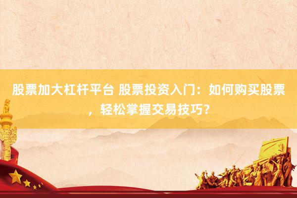 股票加大杠杆平台 股票投资入门：如何购买股票，轻松掌握交易技巧？